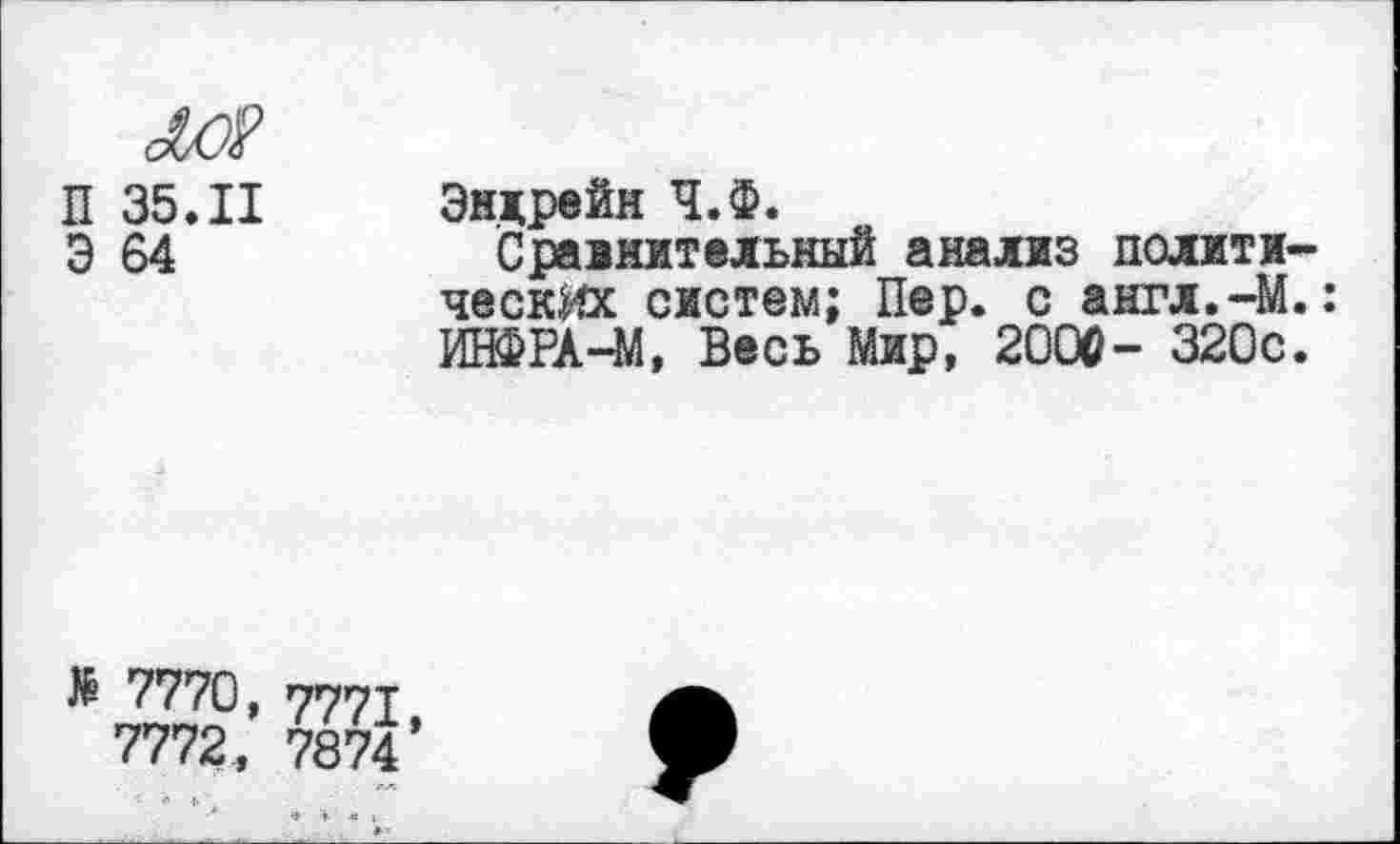 ﻿м?
П 35.11
Э 64
Энлрейн Ч.Ф.
Сравнительный анализ политические систем; Пер. с англ.-М.: ИНФРА-М, Весь Мир, 2000- 320с.
№ 7770, 777т
7772, 7874’